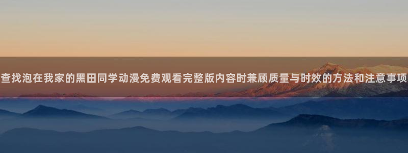 韩国漫画在线阅读：查找泡在我家的黑田同学动漫免费观看完整版内容时兼顾质量与时效的方法和注意事项配图